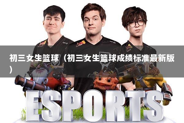 初三女生篮球(初三女生篮球成绩标准最新版)