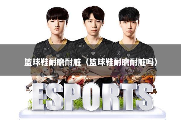 篮球鞋耐磨耐脏（篮球鞋耐磨耐脏吗）