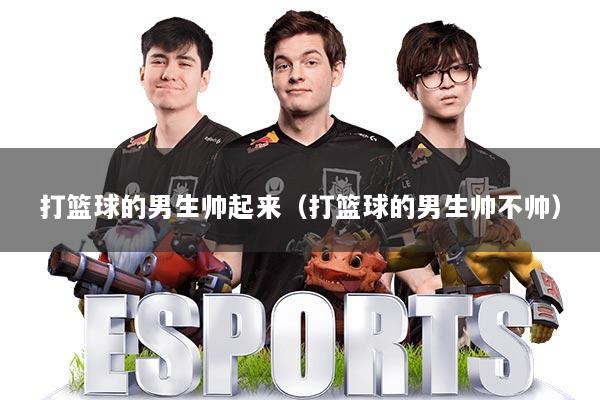 打篮球的男生帅起来（打篮球的男生帅不帅）